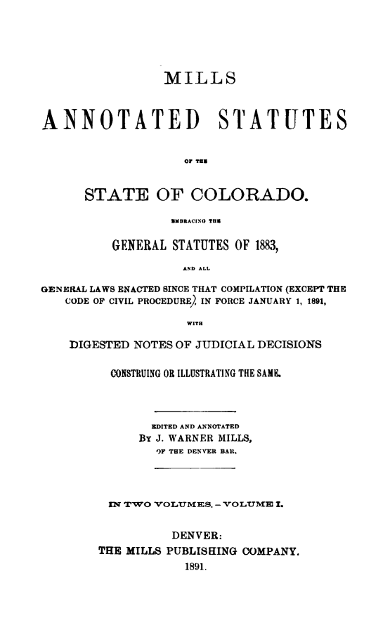handle is hein.sstatutes/millann0001 and id is 1 raw text is: ï»¿MILLS
ANNOTATED STATUTES
OF TEN
STATE OF COLORADO.
EMBRACING THE
GENERAL STATUTES OF 1883,
AND ALL
GENERAL LAWS ENACTED SINCE THAT COMPILATION (EXCEPT THE
CODE OF CIVIL PROCEDURE, IN FORCE JANUARY 1, 1891,
WITH
DIGESTED NOTES OF JUDICIAL DECISIONS
CONSTRUING OR ILLUSTRATING THE SAME.
EDITED AND ANNOTATED
Br J. WARNER MILLS,
9F THE DENVER BAR.
EN TWO VOLUMES. - VOLUME 1.
DENVER:
THE MILLS PUBLISHING COMPANY.
1891.


