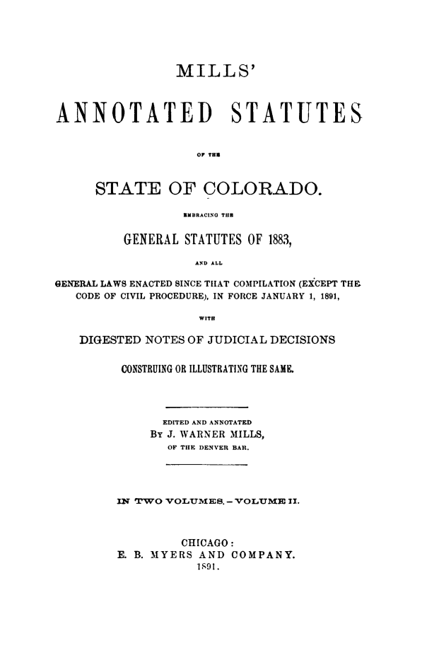 handle is hein.sstatutes/millann0002 and id is 1 raw text is: ï»¿MILLS'
ANNOTATED STATUTES
OF THU
STATE OF COLORADO.
EMBRACINO THE
GENERAL STATUTES OF 1883,
AND ALL
GENERAL LAWS ENACTED SINCE THAT COMPILATION (EXCEPT THE
CODE OF CIVIL PROCEDURE), IN FORCE JANUARY 1, 1891,
WITH
DIGESTED NOTES OF JUDICIAL DECISIONS
CONSTRUING OR ILLUSTRATING THE SAME.
EDITED AND ANNOTATED
By J. WARNER MILLS,
OF THE DENVER BAR.

IN TPWO VOLUMES. - VOLUME II.
CHICAGO:
E. B. MYERS AND COMPANY.
1S91.


