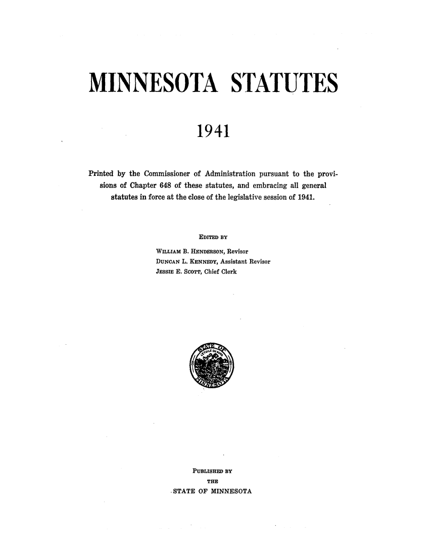 handle is hein.sstatutes/minstau0002 and id is 1 raw text is: MINNESOTA STATUTES
1941
Printed by the Commissioner of Administration pursuant to the provi-
sions of Chapter 648 of these statutes, and embracing all general
statutes in force at the close of the legislative session of 1941.
EDITED BY

WILLIAM B. HENDERSON, Revisor
DUNCAN L. KENNEDY, Assistant Revisor
JESSIE E. ScoTT, Chief Clerk

PUBLISHED BY
THE
STATE OF MINNESOTA


