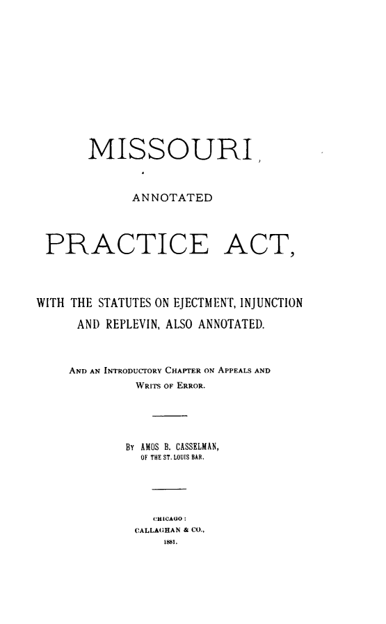 handle is hein.sstatutes/moannpr0001 and id is 1 raw text is: MISSOURI
ANNOTATED

PRACTICE

ACT,

WITH THE STATUTES ON EJECTMENT, INJUNCTION
AND REPLEVIN, ALSO ANNOTATED.
AND AN INTRODUCTORY CHAPTER ON APPEALS AND
WRITS OF ERROR.
By AMOS B. CASSELMAN,
OF THE ST. LOUIS BAR.
CHICAGO:
CALLAGIHAN & CO.,
1881.


