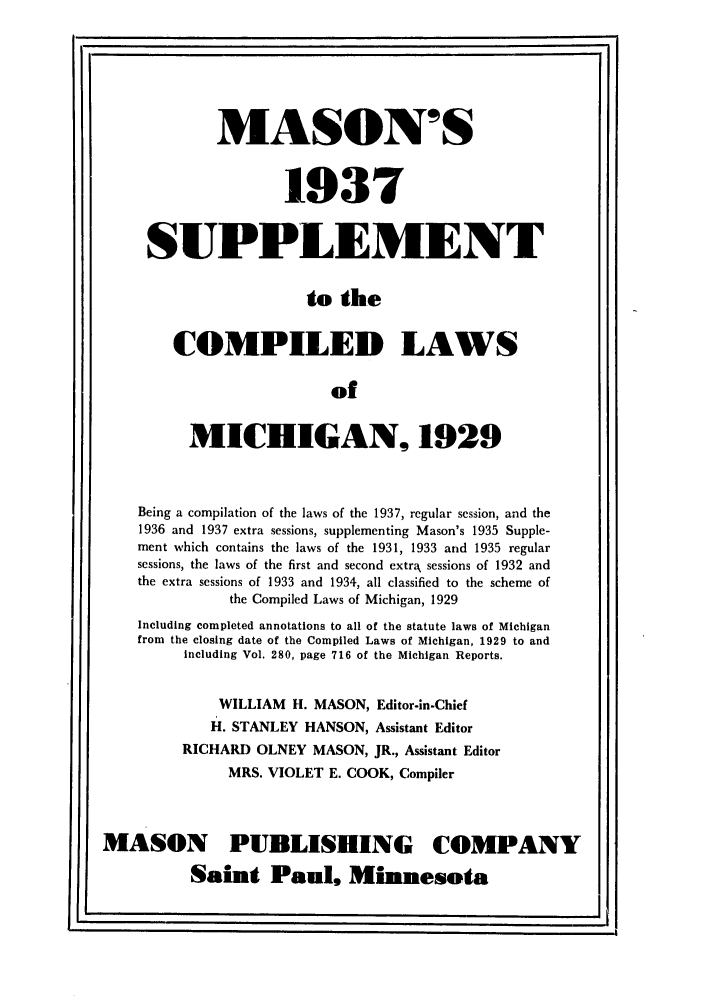 handle is hein.sstatutes/monsucmi0001 and id is 1 raw text is: MASON'S
1937
SUPPLEMENT
to the
COMPILED LAWS
of
MICHIGAN, 1929
Being a compilation of the laws of the 1937, regular session, and the
1936 and 1937 extra sessions, supplementing Mason's 1935 Supple-
ment which contains the laws of the 1931, 1933 and 1935 regular
sessions, the laws of the first and second extra sessions of 1932 and
the extra sessions of 1933 and 1934, all classified to the scheme of
the Compiled Laws of Michigan, 1929
Including completed annotations to all of the statute laws of Michigan
from the closing date of the Compiled Laws of Michigan, 1929 to and
including Vol. 280, page 716 of the Michigan Reports.
WILLIAM H. MASON, Editor-in-Chief
H. STANLEY HANSON, Assistant Editor
RICHARD OLNEY MASON, JR., Assistant Editor
MRS. VIOLET E. COOK, Compiler
MASON PUBLISHING COMPANY
Saint Paul, Minnesota


