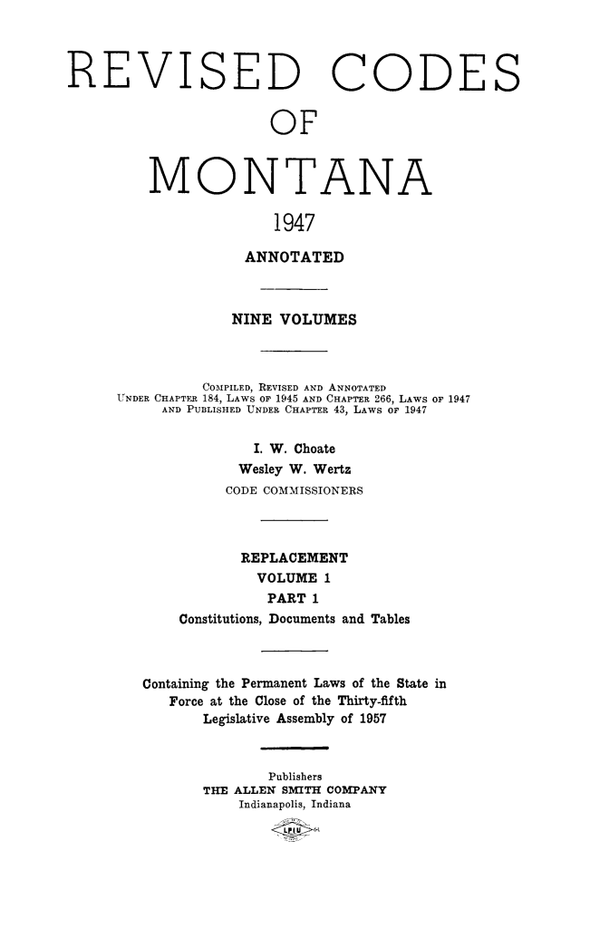 handle is hein.sstatutes/montcdan0038 and id is 1 raw text is: REVISED CODES
OF
MONTANA
1947

ANNOTATED
NINE VOLUMES
COMPILED, REVISED AND ANNOTATED
UNDER CHAPTER 184, LAWS OF 1945 AND CHAPTER 266, LAWS OF 1947
AND PUBLISHED UNDER CHAPTER 43, LAWS OF 1947
I. W. Choate
Wesley W. Wertz
CODE COMMISSIONERS
REPLACEMENT
VOLUME 1
PART 1
Constitutions, Documents and Tables
Containing the Permanent Laws of the State in
Force at the Close of the Thirty-fifth
Legislative Assembly of 1957
Publishers
THE ALLEN SMITH COMPANY
Indianapolis, Indiana


