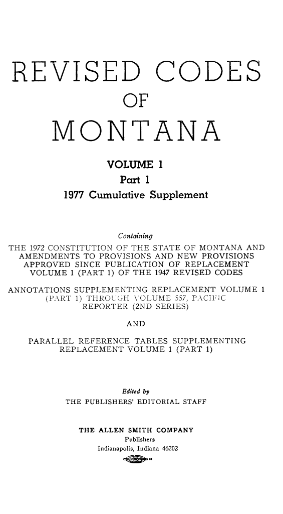 handle is hein.sstatutes/montcdan0039 and id is 1 raw text is: REVISED CODES
OF
MONTANA

VOLUME 1
Part 1
1977 Cumulative Supplement

Containing
THE 1972 CONSTITUTION OF THE STATE OF MONTANA AND
AMENDMENTS TO PROVISIONS AND NEW PROVISIONS
APPROVED SINCE PUBLICATION OF REPLACEMENT
VOLUME 1 (PART 1) OF THE 1947 REVISED CODES
ANNOTATIONS SUPPLEMENTING REPLACEMENT VOLUME 1
(PART 1) THROU GH \ OLUME 557, PACIFIC
REPORTER (2ND SERIES)
AND
PARALLEL REFERENCE TABLES SUPPLEMENTING
REPLACEMENT VOLUME 1 (PART 1)
Edited by
THE PUBLISHERS' EDITORIAL STAFF
THE ALLEN SMITH COMPANY
Publishers
Indianapolis, Indiana 46202
1Smo


