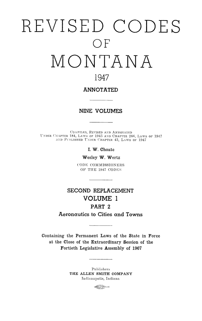 handle is hein.sstatutes/montcdan0040 and id is 1 raw text is: REVISED CODES
OF
MONTANA
1947
ANNOTATED
NINE VOLUMES
C OMPIm D, REVISED AND ANNOTATED
UNDER (IIAPT R 184, LAWS OF 1945 AND CHAPT R 266, LAWS OP 1947
AND PUBLISHED  TNDEP CHAPTER 43, LAws OF 1947
I. W. Choate
Wesley W. Wertz
(ODE COMMISSIONERS
OF THlE 1947 CODES
SECOND REPLACEMENT
VOLUME 1
PART 2
Aeronautics to Cities and Towns
Containing the Permanent Laws of the State in Force
at the Close of the Extraordinary Session of the
Fortieth Legislative Assembly of 1967

Publishers
THE ALLEN SMITH COMPANY
hIdianapolis, Indiana



