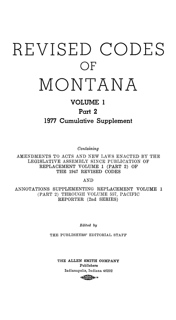 handle is hein.sstatutes/montcdan0041 and id is 1 raw text is: REVISED CODES
OF
MONTANA
VOLUME 1
Part 2
1977 Cumulative Supplement
Containing
AMENDMENTS TO ACTS AND NEW LAWS ENACTED BY THE
LEGISLATIVE ASSEMBLY SINCE PUBLICATION OF
REPLACEMENT VOLUME 1 (PART 2) OF
THE 1947 REVISED CODES
AND
ANNOTATIONS SUPPLEMENTING REPLACEMENT VOLUME I
(PART 2) THROUGH VOLUME 557, PACIFIC
REPORTER (2nd SERIES)
Edited by

THE PUBLISHERS' EDITORIAL STAFF
THE ALLEN SMITH COMPANY
Publishers
Indianapolis, Indiana 46202
14wo


