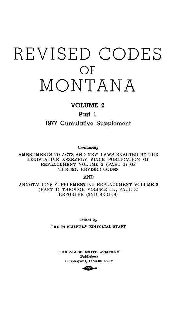 handle is hein.sstatutes/montcdan0043 and id is 1 raw text is: ISED

C

ODE

OF

MONTA

N

A

VOLUME 2
Part 1
1977 Cumulative Supplement

Containing
AMENDMENTS TO ACTS AND NEW LAWS ENACTED BY THE
LEGISLATIVE ASSEMBLY SINCE PUBLICATION OF
REPLACEMENT VOLUME 2 (PART 1) OF
THE 1947 REVISED CODES
AND
ANNOTATIONS SUPPLEMENTING REPLACEMENT VOLUME 2
(PART 1) THROUGH VOLUME 557, PACIFIC
REPORTER (2ND SERIES)
Edited by
THE PUBLISHERS' EDITORIAL STAFF
THE ALLEN SMITH COMPANY
Publishers
Indianapolis, Indiana 46202
-910

RE

V

S


