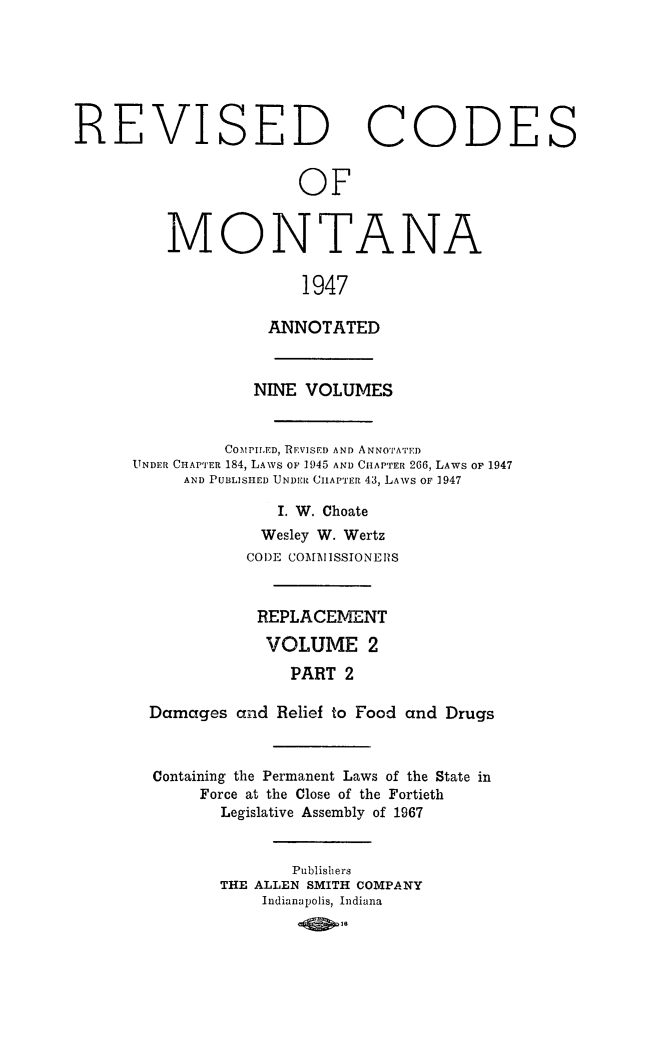 handle is hein.sstatutes/montcdan0044 and id is 1 raw text is: REVISED CODES
OF
MONTANA
1947
ANNOTATED
NINE VOLUMES
COMPIED, REVISED AND ANNOTATED
UNDER CHAPTER 184, LAWS OF 1945 AND CHAPTER 266, LAWS OF 1947
AND PUBLISHED UNDER CHAPTER 43, LAWS OF 1947
I. W. Choate
Wesley W. Wertz
CODE COMMISSIONERS
REPLACEMENT
VOLUME 2
PART 2
Damages and Relief to Food and Drugs
Containing the Permanent Laws of the State in
Force at the Close of the Fortieth
Legislative Assembly of 1967
Publishers
THE ALLEN SMITH COMPANY
Indianapolis, Indiana
-401.


