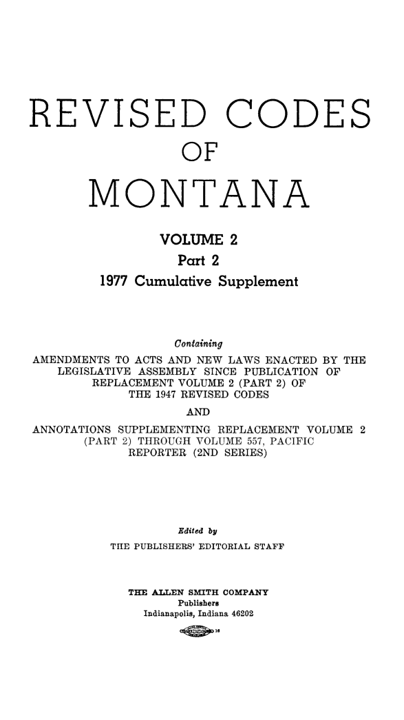 handle is hein.sstatutes/montcdan0045 and id is 1 raw text is: REVISED CODES
OF

MONTA

N

A

VOLUME 2
Part 2
1977 Cumulative Supplement

Containing
AMENDMENTS TO ACTS AND NEW LAWS ENACTED BY THE
LEGISLATIVE ASSEMBLY SINCE PUBLICATION OF
REPLACEMENT VOLUME 2 (PART 2) OF
THE 1947 REVISED CODES
AND
ANNOTATIONS SUPPLEMENTING REPLACEMENT VOLUME 2
(PART 2) THROUGH VOLUME 557, PACIFIC
REPORTER (2ND SERIES)
Edited by
THE PUBLISHERS' EDITORIAL STAFF
THE ALLEN SMITH COMPANY
Publishers
Indianapolis, Indiana 46202
104O.


