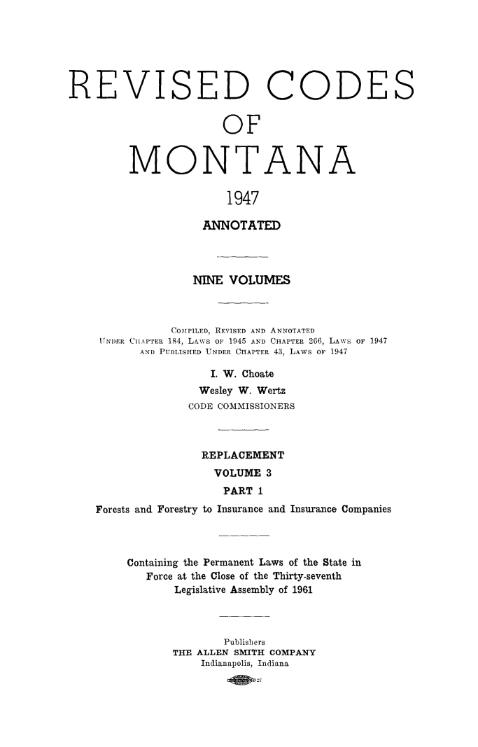 handle is hein.sstatutes/montcdan0046 and id is 1 raw text is: REVISED CODES
OF

M

0

NTAN

A

1947

ANNOTATED
NINE VOLUMES
COMPILED, REVISED AND ANNOTATED
U[NDER CiiAPTER 184, LAWS OF, 1945 AND CHAPTER 266, LAWS OF 1947
AND PUBLISHED UNDER CHAPTER 43, LAWS OF 1947
I. W. Choate
Wesley W. Wertz
CODE COMMISSIONERS
REPLACEMENT
VOLUME 3
PART 1
Forests and Forestry to Insurance and Insurance Companies
Containing the Permanent Laws of the State in
Force at the Close of the Thirty-seventh
Legislative Assembly of 1961
Publishers
THE ALLEN SMITH COMPANY
Indianapolis, Indiana


