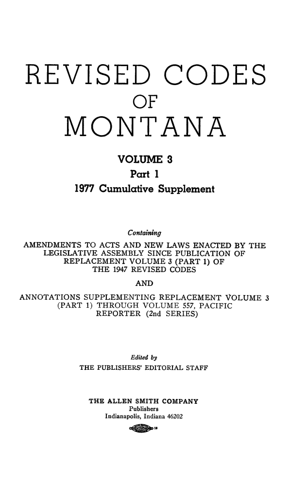 handle is hein.sstatutes/montcdan0047 and id is 1 raw text is: REVISED

C

0

DE

S

OF
MONTANA
VOLUME 3
Part 1
1977 Cumulative Supplement

Containing
AMENDMENTS TO ACTS AND NEW LAWS ENACTED BY THE
LEGISLATIVE ASSEMBLY SINCE PUBLICATION OF
REPLACEMENT VOLUME 3 (PART 1) OF
THE 1947 REVISED CODES
AND
ANNOTATIONS SUPPLEMENTING REPLACEMENT VOLUME 3
(PART 1) THROUGH VOLUME 557, PACIFIC
REPORTER (2nd SERIES)

Edited by
THE PUBLISHERS' EDITORIAL STAFF
THE ALLEN SMITH COMPANY
Publishers
Indianapolis, Indiana 46202
09 s0


