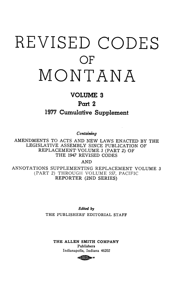 handle is hein.sstatutes/montcdan0049 and id is 1 raw text is: ISED

Co

DES

OF

MONT

A

N

A

VOLUME 3
Part 2
1977 Cumulative Supplement
Containing
AMENDMENTS TO ACTS AND NEW LAWS ENACTED BY THE
LEGISLATIVE ASSEMBLY SINCE PUBLICATION OF
REPLACEMENT' VOLUME 3 (PART 2) OF
THE 1947 REVISED CODES
AND
ANNOTATIONS SUPPLEMENTING REPLACEMENT VOLUME 3
(PART 2) THROUGH VOLUME 557, PACIFIC
REPORTER (2ND SERIES)
Edited by
THE PUBLISHERS' EDITORIAL STAFF
THE ALLEN SMITH COMPANY
Publishers
Indianapolis, Indiana 46202
-0 301

RE

V


