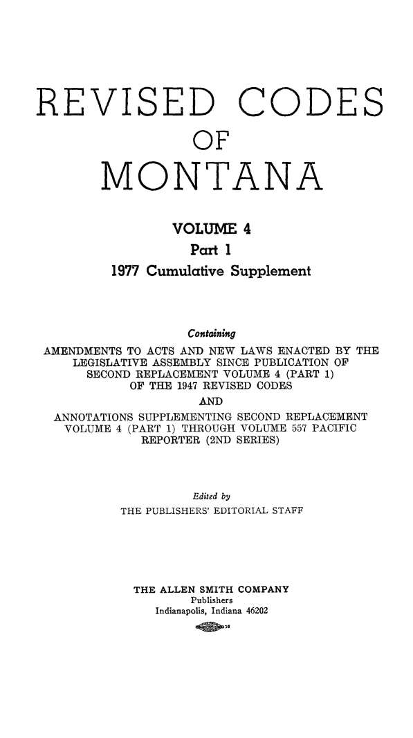 handle is hein.sstatutes/montcdan0051 and id is 1 raw text is: ISED

Co

DES

OF

M

0

NTA

N

A

VOLUME 4
Part 1
1977 Cumulative Supplement
Containing
AMENDMENTS TO ACTS AND NEW LAWS ENACTED BY THE
LEGISLATIVE ASSEMBLY SINCE PUBLICATION OF
SECOND REPLACEMENT VOLUME 4 (PART 1)
OF THE 1947 REVISED CODES
AND
ANNOTATIONS SUPPLEMENTING SECOND REPLACEMENT
VOLUME 4 (PART 1) THROUGH VOLUME 557 PACIFIC
REPORTER (2ND SERIES)

Edited by
THE PUBLISHERS' EDITORIAL STAFF
THE ALLEN SMITH COMPANY
Publishers
Indianapolis, Indiana 46202

RE

V


