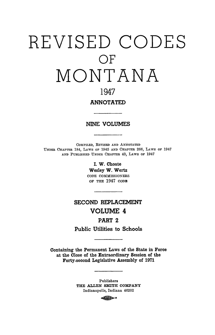 handle is hein.sstatutes/montcdan0052 and id is 1 raw text is: REVISED CODE
OF
MONTANA
1947
ANNOTATED

NINE VOLUMES
COMPILED, REVISED AND ANNOTATED
UNDER CHAPTER 184, LAWS or 1945 AND CHAPTER 266, LAWS or 1947
AND PUBLISHED UNDER C1APTER 43, LAWS OF 1947
I. W. Choate
Wesley W. Wertz
CODE COMMISSIONERS
OF TEE 1947 CODE
SECOND REPLACEMENT
VOLUME 4
PART 2
Public Utilities to Schools

Containing the Permanent Laws of the State in Force
at the Close of the Extraordinary Session of the
Forty-second Legislative Assembly of 1971
Publishers
THE ALLEN SMITH COMPANY
Indianapolis, Indiana 46202
0Q    26

S


