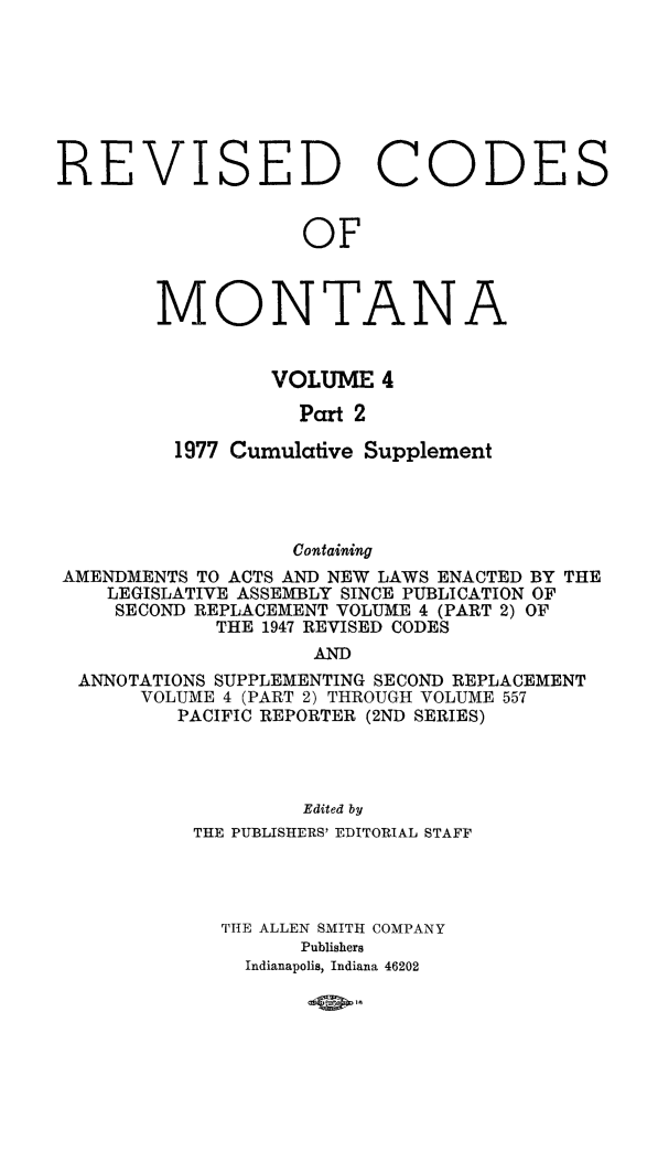 handle is hein.sstatutes/montcdan0053 and id is 1 raw text is: ISED CODE

OF

MONTA

N

A

VOLUME 4
Part 2
1977 Cumulative Supplement

Containing
AMENDMENTS TO ACTS AND NEW LAWS ENACTED BY THE
LEGISLATIVE ASSEMBLY SINCE PUBLICATION OF
SECOND REPLACEMENT VOLUME 4 (PART 2) OF
THE 1947 REVISED CODES
AND
ANNOTATIONS SUPPLEMENTING SECOND REPLACEMENT
VOLUME 4 (PART 2) THROUGH VOLUME 557
PACIFIC REPORTER (2ND SERIES)
Edited by
THE PUBLISHERS' EDITORIAL STAFF
TIE ALLEN SMITH COMPANY
Publishers
Indianapolis, Indiana 46202

RE

V

S

-ow*-


