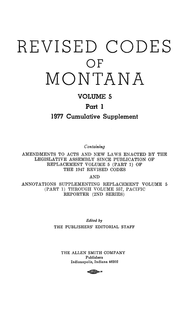 handle is hein.sstatutes/montcdan0055 and id is 1 raw text is: REVISED CODES
OF
MONTANA
VOLUME 5
Part 1
1977 Cumulative Supplement
Containing
AMENDMENTS TO ACTS AND NEW LAWS ENACTED BY THE
LEGISLATIVE ASSEMBLY SINCE PUBLICATION OF
REPLACEMENT VOLUME 5 (PART 1) OF
THE 1947 REVISED CODES
AND
ANNOTATIONS SUPPLEMENTING REPLACEMENT VOLUME 5
(PART 1) THROUGH VOLUME 557, PACIFIC
REPORTER (2ND SERIES)

Edited by
THE PUBLISHERS' EDITORIAL STAFF
THE ALLEN SMITH COMPANY
Publishers
Indianapolis, Indiana 46202

4D-


