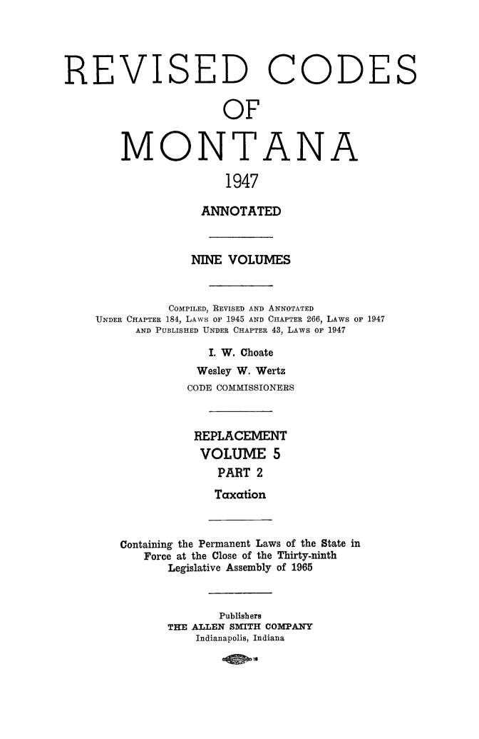 handle is hein.sstatutes/montcdan0056 and id is 1 raw text is: REVISED CODES
OF
MONTANA
1947
ANNOTATED
NINE VOLUMES
COMPILED, REVISED AND ANNOTATED
UNDER CHAPTER 184, LAWS Or 1945 AND CHAPTER 266, LAWS OF 1947
AND PUBLISHED UNDER CHAPTER 43, LAWS OF 1947
I. W. Choate
Wesley W. Wertz
CODE COMMISSIONERS
REPLACEMENT
VOLUME 5
PART 2
Taxation
Containing the Permanent Laws of the State in
Force at the Close of the Thirty-ninth
Legislative Assembly of 1965

Publishers
THE ALLEN SMITH COMPANY
Indianapolis, Indiana
-4 01


