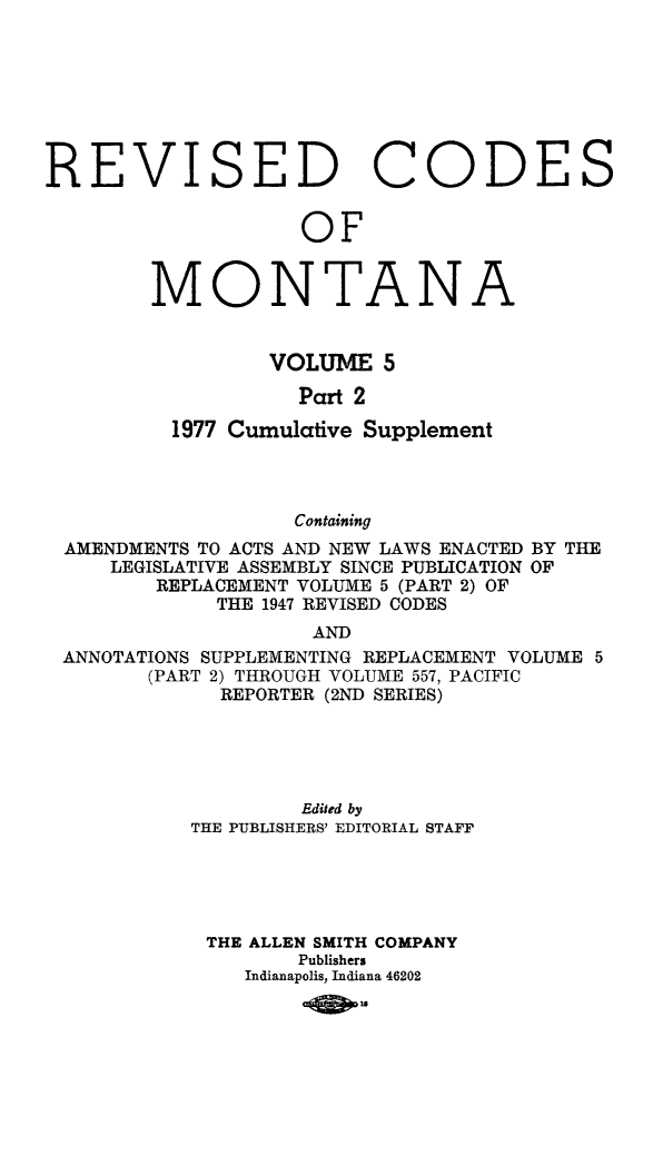 handle is hein.sstatutes/montcdan0057 and id is 1 raw text is: REVISED

Co

OF

MONTA

NA

VOLUME 5
Part 2
1977 Cumulative Supplement
Containing
AMENDMENTS TO ACTS AND NEW LAWS ENACTED BY THE
LEGISLATIVE ASSEMBLY SINCE PUBLICATION OF
REPLACEMENT VOLUME 5 (PART 2) OF
THE 1947 REVISED CODES
AND
ANNOTATIONS SUPPLEMENTING REPLACEMENT VOLUME 5
(PART 2) THROUGH VOLUME 557, PACIFIC
REPORTER (2ND SERIES)

Edited by
THE PUBLISHERS' EDITORIAL STAFF
THE ALLEN SMITH COMPANY
Publishers
Indianapolis, Indiana 46202
ASO

DE

S


