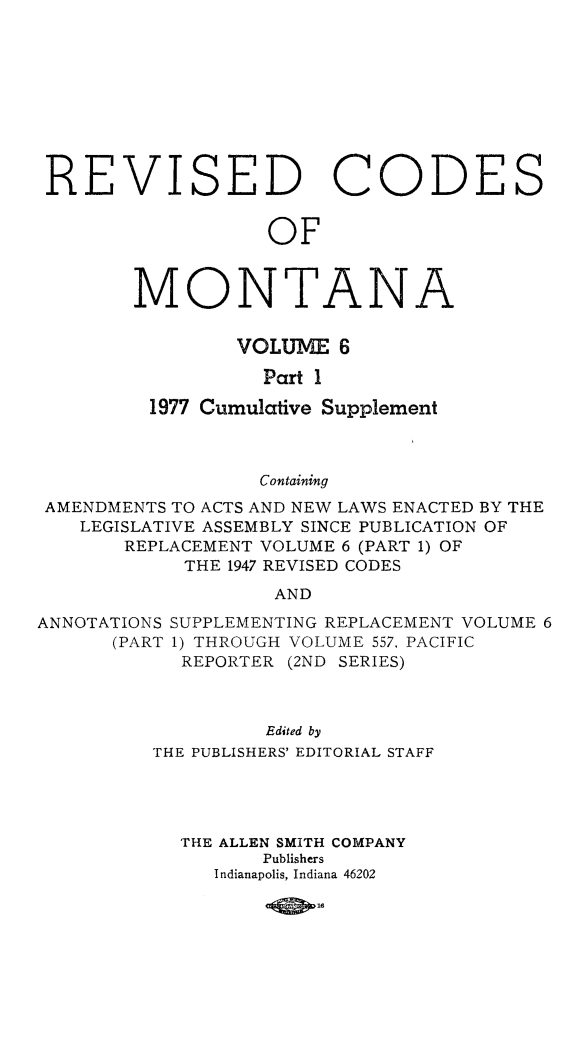 handle is hein.sstatutes/montcdan0059 and id is 1 raw text is: REVISED CODES
OF
MONTANA
VOLUME 6
Part 1
1977 Cumulative Supplement
Containing
AMENDMENTS TO ACTS AND NEW LAWS ENACTED BY THE
LEGISLATIVE ASSEMBLY SINCE PUBLICATION OF
REPLACEMENT VOLUME 6 (PART 1) OF
THE 1947 REVISED CODES
AND
ANNOTATIONS SUPPLEMENTING REPLACEMENT VOLUME 6
(PART 1) THROUGH VOLUME 557, PACIFIC
REPORTER (2ND SERIES)
Edited by
THE PUBLISHERS' EDITORIAL STAFF
THE ALLEN SMITH COMPANY
Publishers
Indianapolis, Indiana 46202

-(QD--


