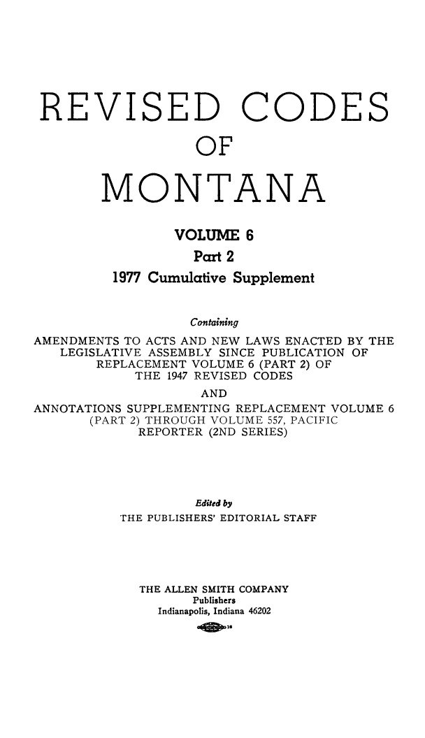 handle is hein.sstatutes/montcdan0061 and id is 1 raw text is: REVISED CODES
OF
MONTANA
VOLUME 6
Part 2
1977 Cumulative Supplement
Containing
AMENDMENTS TO ACTS AND NEW LAWS ENACTED BY THE
LEGISLATIVE ASSEMBLY SINCE PUBLICATION OF
REPLACEMENT VOLUME 6 (PART 2) OF
THE 1947 REVISED CODES
AND
ANNOTATIONS SUPPLEMENTING REPLACEMENT VOLUME 6
(PART 2) THROUGH VOLUME 557, PACIFIC
REPORTER (2ND SERIES)
Edited by
THE PUBLISHERS' EDITORIAL STAFF
THE ALLEN SMITH COMPANY
Publishers
Indianapolis, Indiana 46202
-000


