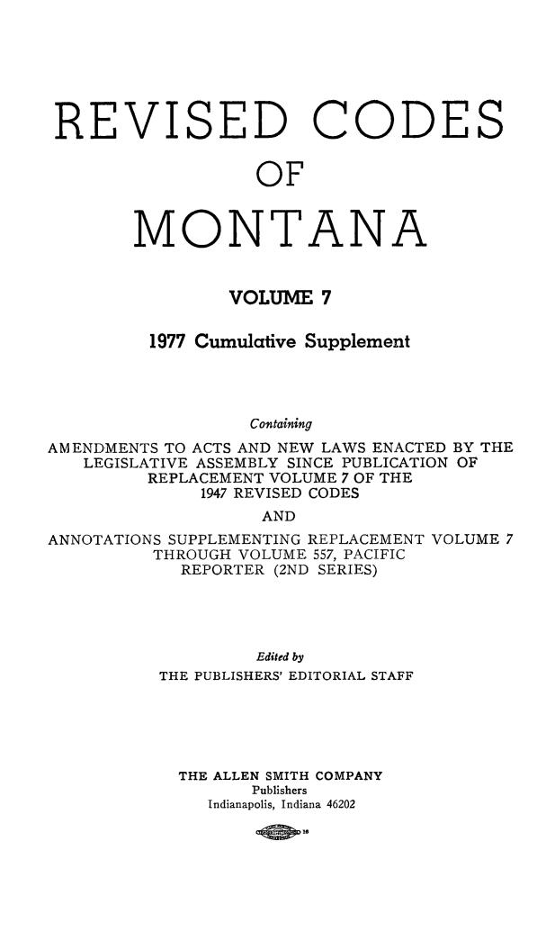 handle is hein.sstatutes/montcdan0063 and id is 1 raw text is: REVISED

C

OF

MONTAN

VOLUME 7
1977 Cumulative Supplement
Containing
AMENDMENTS TO ACTS AND NEW LAWS ENACTED BY THE
LEGISLATIVE ASSEMBLY SINCE PUBLICATION OF
REPLACEMENT VOLUME 7 OF THE
1947 REVISED CODES
AND
ANNOTATIONS SUPPLEMENTING REPLACEMENT VOLUME 7
THROUGH VOLUME 557, PACIFIC
REPORTER (2ND SERIES)
Edited by
THE PUBLISHERS' EDITORIAL STAFF
THE ALLEN SMITH COMPANY
Publishers
Indianapolis, Indiana 46202

10806

0

DE

S

A


