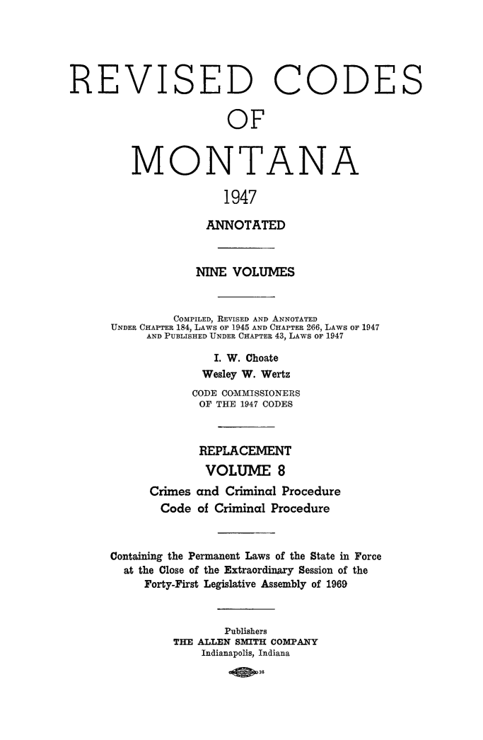 handle is hein.sstatutes/montcdan0064 and id is 1 raw text is: REVISED CODES
OF
MONTANA
1947
ANNOTATED
NINE VOLUMES
COMPILED, REVISED AND ANNOTATED
UNDER CHAPTER 184, LAWS OF 1945 AND CHAPTER 266, LAWS OF 1947
AND PUBLISHED UNDER CHAPTER 43, LAWS OF 1947
I. W. Choate
Wesley W. Wertz
CODE COMMISSIONERS
OF THE 1947 CODES
REPLACEMENT
VOLUME 8
Crimes and Criminal Procedure
Code of Criminal Procedure
Containing the Permanent Laws of the State in Force
at the Close of the Extraordinaxy Session of the
Forty-First Legislative Assembly of 1969
Publishers
THE ALLEN SMITH COMPANY
Indianapolis, Indiana


