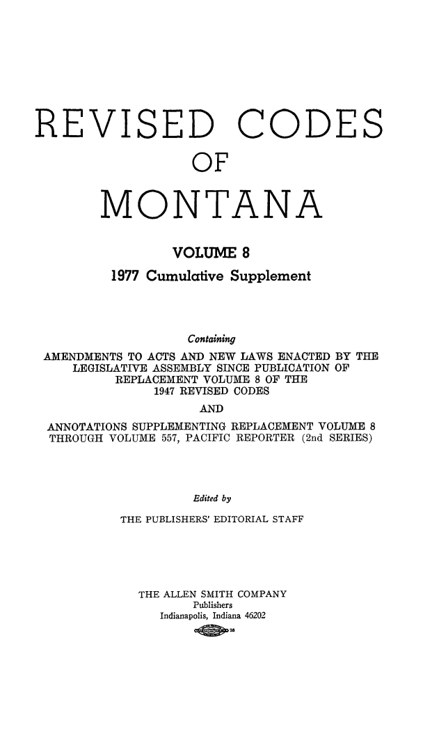 handle is hein.sstatutes/montcdan0065 and id is 1 raw text is: REVISED CODE
OF

MONTA

NA

VOLUME 8
1977 Cumulative Supplement
Containing
AMENDMENTS TO ACTS AND NEW LAWS ENACTED BY THE
LEGISLATIVE ASSEMBLY SINCE PUBLICATION OF
REPLACEMENT VOLUME 8 OF THE
1947 REVISED CODES
AND
ANNOTATIONS SUPPLEMENTING REPLACEMENT VOLUME 8
THROUGH VOLUME 557, PACIFIC REPORTER (2nd SERIES)
Edited by
THE PUBLISHERS' EDITORIAL STAFF

THE ALLEN SMITH COMPANY
Publishers
Indianapolis, Indiana 46202
-OM

S


