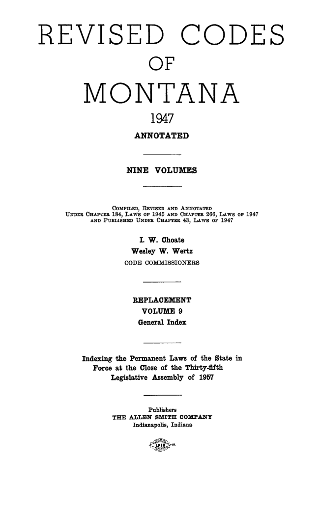 handle is hein.sstatutes/montcdan0066 and id is 1 raw text is: REVISED CODES
OF
MONTANA
1947
ANNOTATED
NINE VOLUMES

COMPILED, REVISED AND ANNOTATED
UNDER CHAP' 'RR 184, LAWS Or 1945 AND CHAPTER 266, LAWS or 1947
AND PUBLISHED UNDER CHAPTER 43, LAws or 1947
I. W. Choate
Wesley W. Wertz
CODE COMMISSIONERS
REPLACEMENT
VOLUME 9
General Index
Indexing the Permanent Laws of the State in
Force at the Close of the Thirty-fifth
Legislative Assembly of 1957
Publishers
THE ALLEN SMITH COMPANY
Indianapolis, Indiana


