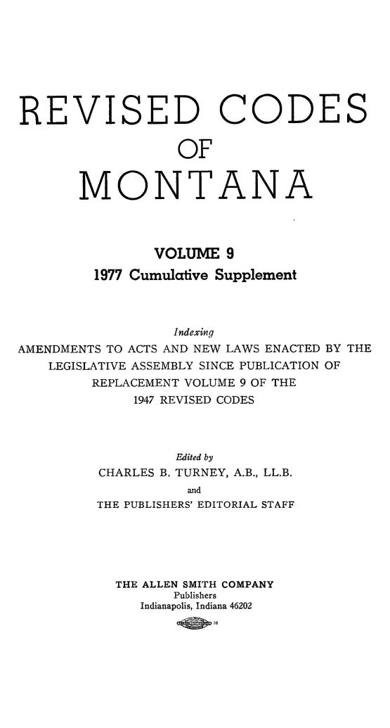 handle is hein.sstatutes/montcdan0067 and id is 1 raw text is: REVISED

C

OF

MONT

A

NA

VOLUME 9
1977 Cumulative Supplement
Indexing
AMENDMENTS TO ACTS AND' NEW LAWS ENACTED BY THE
LEGISLATIVE ASSEMBLY SINCE PUBLICATION OF
REPLACEMENT VOLUME 9 OF THE
1947 REVISED CODES
Edited by
CHARLES B. TURNEY, A.B., LL.B.
and
THE PUBLISHERS' EDITORIAL STAFF

THE ALLEN SMITH COMPANY
Publishers
Indianapolis, Indiana 46202

ODES


