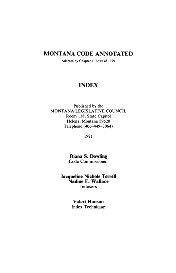 handle is hein.sstatutes/montcdan0123 and id is 1 raw text is: MONTANA CODE ANNOTATED
Adopted by Chapter 1, Laws of 1979
INDEX
Published by the
MONTANA LEGISLATIVE COUNCIL
Room 138, State Capitol
Helena, Montana 59620
Telephone (406-449-3064)
1981
Diana S. Dowling
Code Commissioner

Jacqueline Nichols Terrell
Nadine E. Wallace
Indexers
Valeri Hanson
Index Technician


