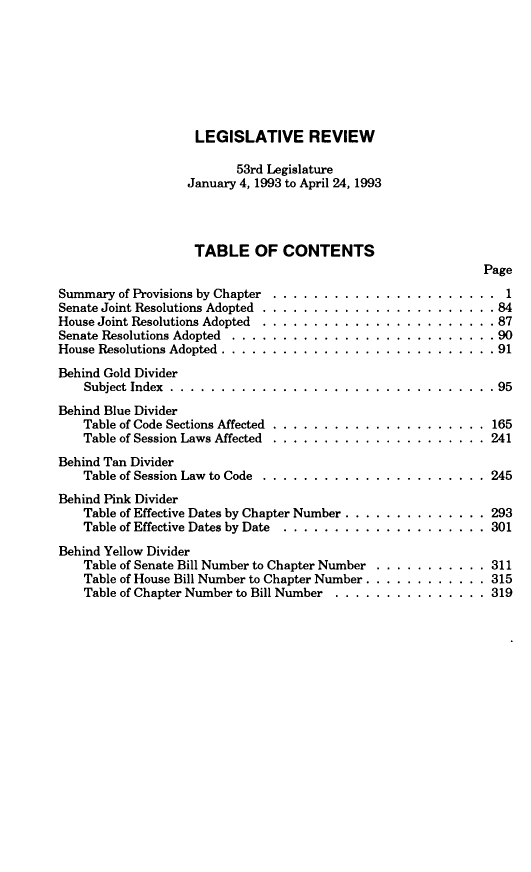 handle is hein.sstatutes/montcdan0138 and id is 1 raw text is: 








LEGISLATIVE REVIEW

       53rd Legislature
January 4, 1993 to April 24, 1993




TABLE OF CONTENTS


Summary  of Provisions by Chapter
Senate Joint Resolutions Adopted .
House Joint Resolutions Adopted
Senate Resolutions Adopted . . . .
House Resolutions Adopted . ... .

Behind Gold Divider
    Subject Index ........ .. .

Behind Blue Divider
    Table of Code Sections Affected
    Table of Session Laws Affected

Behind Tan Divider
    Table of Session Law to Code


                               Page

. . . . . . . . . . . . . . . . . . . . . . 1
. . . . . . . . . . . . . . . . . . . . . .84
. . . . . . . . . . . . . . . . . . . . . .87
. . . . . . . . . . . . . . . . . . . . . .90
. . . . . . . . . . . . . . . . . . . . . .9 1


. . . . . . . . . . . . . . . . . . . . . .95


165
241

245


Behind Pink Divider
    Table of Effective Dates by Chapter Number . . . . .
    Table of Effective Dates by Date  . ......... .

Behind Yellow Divider
    Table of Senate Bill Number to Chapter Number
    Table of House Bill Number to Chapter Number .. .
    Table of Chapter Number to Bill Number . . . . . .


. ........    293
. . . .. . . . . 301


311
315
319



