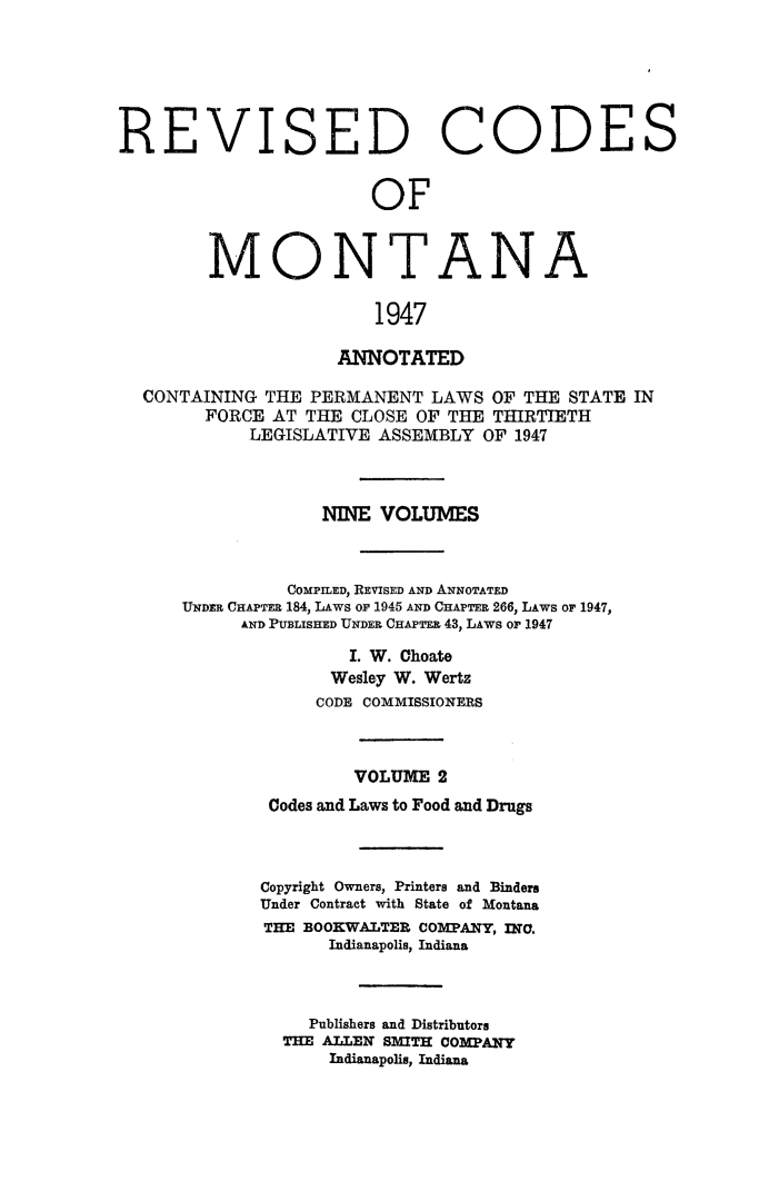 handle is hein.sstatutes/montcdanr0069 and id is 1 raw text is: 






REVISED


C


ODE


               OF



MONTANA

                1947


                  ANNOTATED

CONTAINING  THE PERMANENT  LAWS  OF THE STATE IN
      FORCE AT THE  CLOSE OF THE THIRTIETH
          LEGISLATIVE ASSEMBLY  OF 1947



                 NINE VOLUMES



              COMPILED, REVISED AND ANNOTATED
    UNDER CHAPTER 184, LAWS or 1945 AND CHAPTER 266, LAWS or 1947,
         AND PUBLISHED UNDER CHAPTER 43, LAWS or 1947

                    I. W. Ohoate
                  Wesley W. Wertz
                CODE COMMISSIONERS



                    VOLUME  2
            Codes and Laws to Food and Drugs



            Copyright Owners, Printers and Binders
            Under Contract with State of Montana
            THE BOOKWALTER COMPANY, INC.
                  Indianapolis, Indiana



                Publishers and Distributors
             THE ALLEN SMITH COMPANY
                  Indianapolis, Indiana


S


