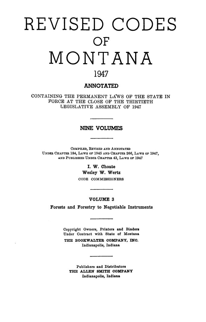 handle is hein.sstatutes/montcdanr0070 and id is 1 raw text is: 




REVISED CODES


                        OF


         MONTANA

                        1947

                     ANNOTATED

  CONTAINING  THE PERMANENT  LAWS  OF THE STATE  IN
        FORCE  AT THE CLOSE OF THE THIRTIETH
            LEGISLATIVE  ASSEMBLY OF 1947



                   NINE  VOLUMES



                COMPILED, REVISED AND ANNOTATED
      UNDER CHAPTER 184, LAWs or 1945 AND CHAPTER 266, LAWS or 1947,
            AND PUBLISHED UNDER CHAPTER 43, LAws or 1947

                      I. W. Choate
                    Wesley W. Wertz
                    CODE COMMISSIONERS



                      VOLUME  3
         Forests and Forestry to Negotiable Instruments



              Copyright Owners, Printers and Binders
              Under Contract with State of Montana
              THE BOOKWALTER COMPANY, INO.
                    Indianapolis, Indiana



                  Publishers and Distributors
                THE ALLEN SMITH COMPANY
                    Indianapolis, Indiana


