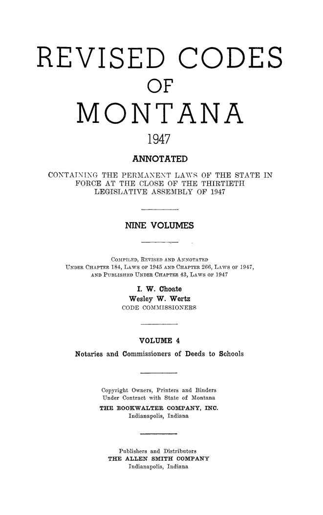 handle is hein.sstatutes/montcdanr0071 and id is 1 raw text is: 






REVI


S


ED CODES


OF


MONTANA

               1947

            ANNOTATED


CONTAINING  THE PERMANENT   LAWS OF THE  STATE IN
      FORCE AT  THE CLOSE OF THE THIRTIETH
          LEGISLATIVE ASSEMBLY  OF 1947



                 NINE VOLUMES



              COMPILED, REVISED AND ANNOTATED
    UNDER CHAPTER 184, LAWS OF 1945 AND CHAPTER 266, LAWS OF 1947,
         AND PUBLISHED UNDER CHAPTER 43, LAWS OF 1947

                   I. W. Choate
                   Wesley W. Wertz
                CODE COMMISSIONERS



                    VOLUME  4
      Notaries and Commissioners of Deeds to Schools



            Copyright Owners, Printers and Binders
            Under Contract with State of Montana
            THE BOOKWALTER COMPANY, INC.
                 Indianapolis, Indiana



               Publishers and Distributors
             THE ALLEN SMITH COMPANY
                 Indianapolis, Indiana


