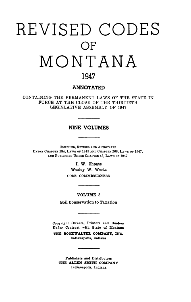 handle is hein.sstatutes/montcdanr0072 and id is 1 raw text is: 





REVISED CODE


               OF



MONTANA

                1947

            ANNOTATED


CONTAINING  THE PERMANENT  LAWS  OF THE STATE  IN
      FORCE AT THE  CLOSE OF THE THIRTIETH
          LEGISLATIVE ASSEMBLY  OF 1947



                 NINE  VOLUMES



              COMPILED, REVISED AND ANNOTATED
    UNDER CHAPTER 184, LAws or 1945 AND CHAPTER 266, LAWS or 1947,
         AND PUBLISHED UNDER CHAPTER 43, LAWS OF 1947

                    I. W. Choate
                  Wesley W. Wertz
                CODE COMMISSIONERS



                    VOLUME  5
              Soil Conservation to Taxation



           Copyright Owners, Printers and Binders
           Under Contract with State of Montana
           THE BOOKWALTER COMPANY, INC.
                  Indianapolis, Indiana



                Publishers and Distributors
             THE ALLEN SMITH COMPANY
                  Indianapolis, Indiana


S



