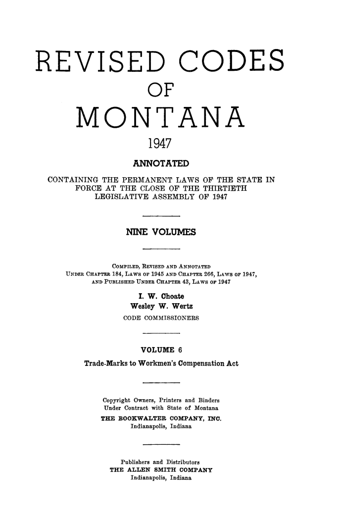 handle is hein.sstatutes/montcdanr0073 and id is 1 raw text is: 






REVISED CODES


                        OF



         MONTANA

                        1947

                     ANNOTATED

   CONTAINING THE PERMANENT   LAWS OF THE  STATE IN
        FORCE  AT THE CLOSE OF THE THIRTIETH
             LEGISLATIVE ASSEMBLY OF 1947



                   NINE  VOLUMES



                COMPILED, REVISED AND ANNOTATED
      UNDER CHAPTER 184, LAWS OF 1945 AND CHAPTER 266, LAWS oF 1947,
            AND PUBLISHED UNDER CHAPTER 43, LAWS or 1947

                      I. W. Choate
                    Wesley W. Wertz
                    CODE COMMISSIONERS



                      VOLUME  6
          Trade-Marks to Workmen's Compensation Act



              Copyright Owners, Printers and Binders
              Under Contract with State of Montana
              THE BOOKWALTER COMPANY, INC.
                    Indianapolis, Indiana



                  Publishers and Distributors
                THE ALLEN SMITH COMPANY
                    Indianapolis, Indiana



