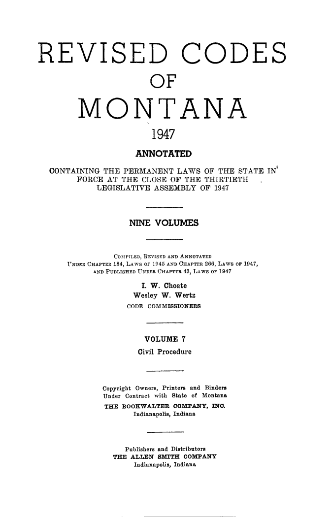handle is hein.sstatutes/montcdanr0074 and id is 1 raw text is: 






REVISED CODES


                        OF



        MONTANA

                        1947

                    ANNOTATED

  CONTAINING  THE PERMANENT  LAWS  OF THE STATE IN
        FORCE AT  THE CLOSE OF THE THIRTIETH
            LEGISLATIVE ASSEMBLY  OF 1947



                   NINE  VOLUMES



                COMPILED, REVISED AND ANNOTATED
      UNDR CHAPTER 184, LAWS OF 1945 AND CHAPTER 266, LAWS OF 1947,
            AND PUBLISHED UNDER CHAPTER 43, LAWS or 1947

                      I. W. Choate
                    Wesley W. Wertz
                    CODE COMMISSIONERS



                      VOLUME  7
                      Civil Procedure



              Copyright Owners, Printers and Binders
              Under Contract with State of Montana
              THE BOOKWALTER COMPANY, INO.
                    Indianapolis, Indiana



                  Publishers and Distributors
                THE ALLEN SM[ITH COMPANY
                    Indianapolis, Indiana


