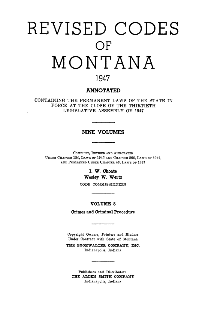 handle is hein.sstatutes/montcdanr0075 and id is 1 raw text is: 




REVI


S


ED


C


ODES


OF


MONTANA

                1947

            ANNOTATED


CONTAINING  THE PERMANENT   LAWS OF THE  STATE IN
      FORCE AT  THE CLOSE OF THE THIRTIETH
          LEGISLATIVE ASSEMBLY  OF 1947



                 NINE VOLUMES



              COMPILED, REVISED AND ANNOTATED
    UNDER CHAPTER 184, LAWS OF 1945 AND CHAPTER 266, LAWS OF 1947,
         AND PUBLISHED UNDER CHAPTER 43, LAWS or' 1947

                   I. W. Choate
                   Wesley W. Werts
                CODE COMMISSIONERS



                    VOLUME  8
             Crimes and Criminal Procedure



             Copyright Owners, Printers and Binders
             Under Contract with State of Montana
           THE BOOKWALTER COMPANY, INC.
                  Indianapolis, Indiana



                Publishers and Distributors
             THE ALLEN SMITH COMPANY
                  Indianapolis, Indiana


