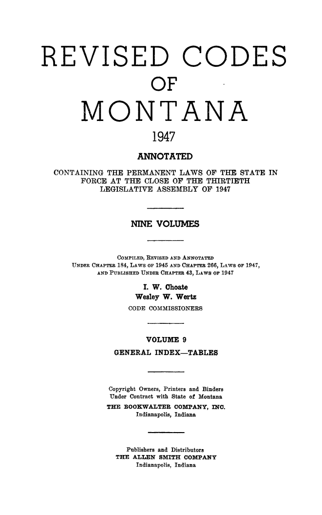 handle is hein.sstatutes/montcdanr0076 and id is 1 raw text is: 






REVISED CODE


               OF


MONTANA

               1947

            ANNOTATED


CONTAINING THE  PERMANENT  LAWS OF THE  STATE IN
      FORCE AT THE CLOSE OF THE THIRTIETH
          LEGISLATIVE ASSEMBLY  OF 1947



                NINE  VOLUMES



             COMPILED, REVISED AND ANNOTATED
    UNDER CHAPTER 184, LAWS OF 1945 AND CHAPTER 266, LAWS oF 1947,
         AND PUBLISHED UNDER CHAPTER 43, LAws or 1947

                   I. W. Ohoate
                 Wesley W. Wers
                 CODE COMMISSIONERS



                    VOLUME 9
             GENERAL INDEX-TABLES



             Copyright Owners, Printers and Binders
             Under Contract with State of Montana
           THE BOOKWALTER COMPANY, INC.
                 Indianapolis, Indiana



               Publishers and Distributors
             THE ALLEN SMITH COMPANY
                  Indianapolis, Indiana


S


