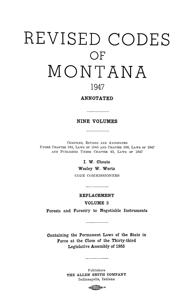 handle is hein.sstatutes/montcdanr0077 and id is 1 raw text is: 







REVISED


C


ODES


OF


MONTANA

               1947

            ANNOTATED


             NINE  VOLUMES



          COMPILED, REVISED AND ANNOTATED
UNDER CHAPTER 184, LAWS or 1945 AND CHAPTER 266, LAWS OF 1947
    AND PUBLISHED UNDER CHAPTER 43, LAWS or 1947

                I. W. Choate
              Wesley W. Wertz
              CODE COMMISSIONERS



              REPLACEMENT
                VOLUME  3
  Forests and Forestry to Negotiable Instruments




  Containing the Permanent Laws of the State in
      Force at the Close of the Thirty-third
          Legislative Assembly of 1953




                 Publishers
          THE ALLEN SMITH COMPANY
              Indianapolis, Indiana

                    1830


