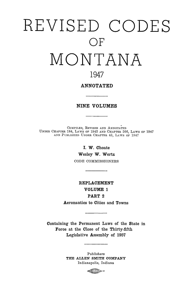 handle is hein.sstatutes/montcdanr0081 and id is 1 raw text is: 




REVISED CODES


                       OF



         MONTANA

                        1947


               ANNOTATED



             NINE  VOLUMES



          COMPILED, REVISED AND ANNOTATED
UNDER CHAPTER 184, LAWS OF 1945 AND CHAPTER 266, LAWS or 1947
     AND PUBLISHED UNDER CHAPTER 43, LAWS or 1947


                I. W. Choate
              Wesley W. Wertz
            CODE COMMISSIONERS



              REPLACEMENT
                VOLUME  1
                PART  2
         Aeronautics to Cities and Towns


Containing the Permanent Laws of the State in
   Force at the Close of the Thirty-fifth
       Legislative Assembly of 1957



              Publishers
       THE ALLEN SMITH COMPANY
           Indianapolis, Indiana


