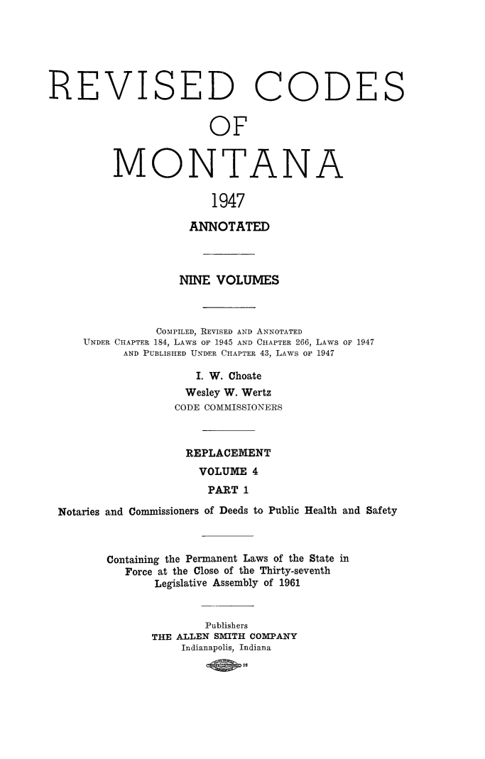 handle is hein.sstatutes/montcdanr0082 and id is 1 raw text is: 






REVISED CODES


                         OF


M


0


NTA


N


A


1947


                    ANNOTATED



                    NINE VOLUMES



               COMPILED, REVISED AND ANNOTATED
    UNDER CHAPTER 184, LAWS OF 1945 AND CHAPTER 266, LAWS OF 1947
          AND PUBLISHED UNDER CHAPTER 43, LAWS or 1947

                     I. W. Choate
                     Wesley W. Wertz
                  CODE COMMISSIONERS



                    REPLACEMENT
                      VOLUME  4
                      PART   1

Notaries and Commissioners of Deeds to Public Health and Safety


Containing the Permanent Laws of the State in
   Force at the Close of the Thirty-seventh
       Legislative Assembly of 1961


               Publishers
       THE ALLEN SMITH COMPANY
           Indianapolis, Indiana
                  16ao



