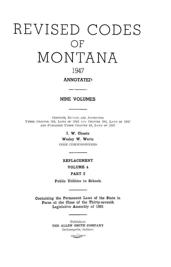handle is hein.sstatutes/montcdanr0083 and id is 1 raw text is: 






REVISED CODES


                        OF


MONTAN


A


1947


                ANNOTATED,




              NINE  VOLUMES



           COMPILED, REVISED AND ANNOTATED
UNDER CHAPTER 184, LAWS OF 1945 AND CHAPTER 266, LAWS oF 1947
      AND PUBLISHED UNDER CHAPTER 43, LAWS OF 1947

                 I. W. Choate
               Wesley W. Wertz
               CODE COMMISSIONERS



               REPLACEMENT
                 VOLUME  4
                   PART 2

            Public Utilities to Schools


Containing the Permanent Laws of the State in
   Force at the Close of the Thirty-seventh
       Legislative Assembly of 1961


              Publishers
       THE ALLEN SMITH COMPANY
           Indianapolis, Indiana


