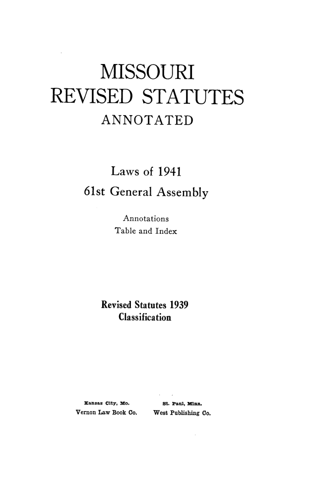 handle is hein.sstatutes/morevstat0001 and id is 1 raw text is: MISSOURI
REVISED STATUTES
ANNOTATED
Laws of 1941
61st General Assembly
Annotations
Table and Index
Revised Statutes 1939
Classification

Kansas City, No.
Vernon Law Book Co.

St. Paul, Minn
West Publishing Co.


