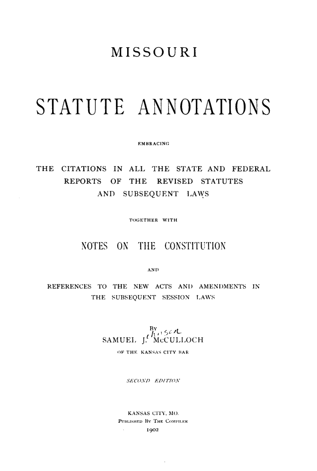handle is hein.sstatutes/mostano0001 and id is 1 raw text is: 






              MISSOURI








STATUTE ANNOTATIONS




                   EMBRACING



THE CITATIONS IN ALL THE STATE AND FEDERAL

     REPORTS OF THE REVISED STATUTES

            AND SUBSEQUENT LAWS



                 TOGETHER WITH



         NOTES ON TIlE CONSTITUTION


                     AND

  REFERENCES TO THE NEW ACTS AND AMENDMENTS IN
          THE SUBSEQUENT SESSION LAWS


         By' '
         ( J.  1/I
SAMUEL J. McCULIOCH
   OF THE KANSAS CITY BIAR



     SECOVI) EDI rio.




     KANSAS CITY, MO.
   Pui*IsED  BY THE  COMILER
        1902


