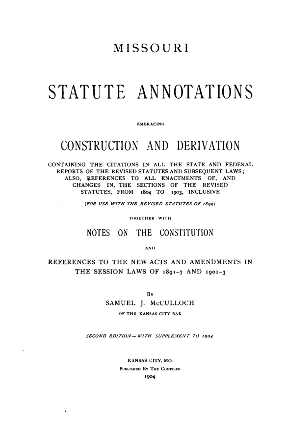 handle is hein.sstatutes/mostauno0001 and id is 1 raw text is: 






               MISSOURI







STATUTE ANNOTATIONS



                     EMBRACING



   CONSTRUCTION AND DERIVATION


CONTAINING THE CITATIONS IN ALL THE STATE AND FEDERAL
  REPORTS OF THE REVISED STATUTES AND SUBSEQUENT LAWS;
    ALSO, 9EFERENCES TO ALL ENACTMENTS OF, AND
      CHANGES IN, THE SECTIONS OF THE REVISED
        STATUTES, FROM 18o4 TO i9o3, INCLUSIVE

        (FOR USE WITH THE REVISED STATUTES OF 1899)

                   TOGETHER WITH

         NOTES  ON   THE  CONSTITUTION

                       AN D

REFERENCES TO THE NEW ACTS AND AMENDMENTS IN
      THE SESSION LAWS OF 1891-7 AND 1901-3



                       By
              SAMUEL J. McCULLOCH

                OF THE KANSAS CITY BAR



         SECOND EDITION- WITH SUPPLE.IfENT TO rqoi



                   KANSAS CITY, MO.
                 PUBLISHED By THE COMPILER
                       1904


