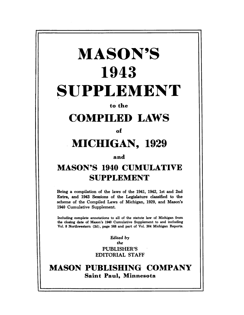 handle is hein.sstatutes/msclmi0001 and id is 1 raw text is: 








       MASON'S


              1943


SUPPLEMENT

                 to the

    COMPILED LAWS

                   of

     MICHIGAN, 1929

                  and

MASON'S 1940 CUMULATIVE

          SUPPLEMENT

Being a compilation of the laws of the 1941, 1942, 1st and 2nd
Extra, and 1943 Sessions of the Legislature classified to the
scheme of the Compiled Laws of Michigan, 1929, and Mason's
1940 Cumulative Supplement.

Including complete annotations to all of the statute law of Michigan from
the closing date of Mason's 1940 Cumulative Supplement to and including
Vol. 8 Northwestern (2d), page 568 and part of Vol. 304 Michigan Reports.

                 Edited by
                   the
              PUBLISHER'S
            EDITORIAL STAFF


MASON


PUBLISHING COMPANY
Saint Paul, Minnesota


I -


