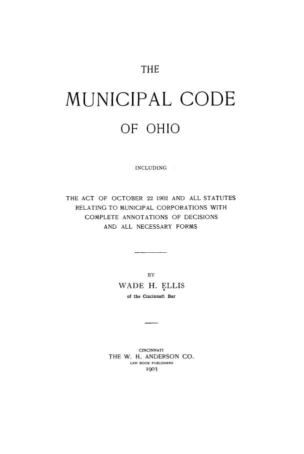 handle is hein.sstatutes/mucohio0001 and id is 1 raw text is: THE

MUNICIPAL CODE
OF OHIO
INCLUDING
THE ACT OF OCTOBER 22 1902 AND ALL STATUTES
RELATING TO MUNICIPAL CORPORATIONS WITH
COMPLETE ANNOTATIONS OF DECISIONS
AND ALL NECESSARY FORMS
BY
WADE H. ELLIS
of the Cincinnati Bar
CINCINNATI
THE W. H. ANDERSON CO.
LAW BOOK PUBLISHEPS
1903



