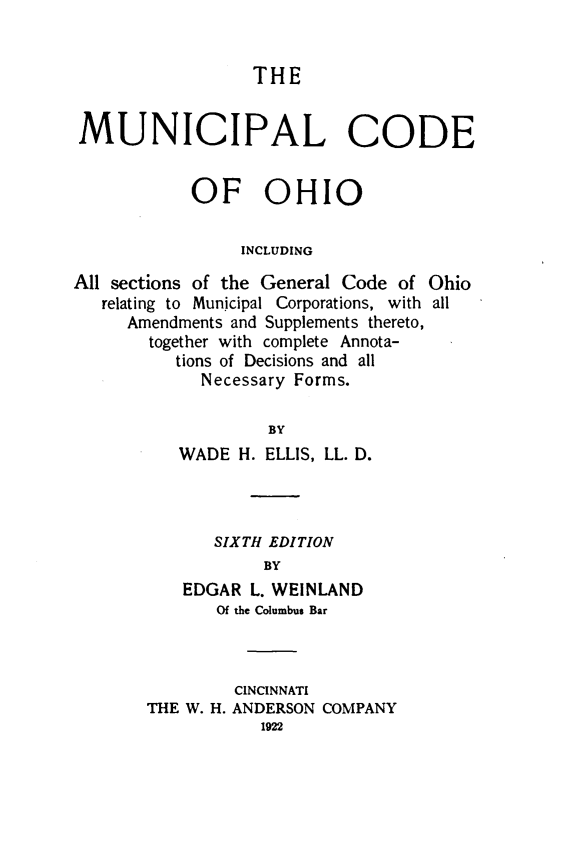 handle is hein.sstatutes/muncohio0001 and id is 1 raw text is: 


THE


MUNICIPAL CODE


            OF OHIO

                 INCLUDING

All sections of the General Code of Ohio
   relating to Municipal Corporations, with all
     Amendments and Supplements thereto,
       together with complete Annota-
          tions of Decisions and all
             Necessary Forms.

                   BY
          WADE H. ELLIS, LL. D.


   SIXTH EDITION
        BY
EDGAR L. WEINLAND
   Of the Columbus Bar


         CINCINNATI
THE W. H. ANDERSON COMPANY


