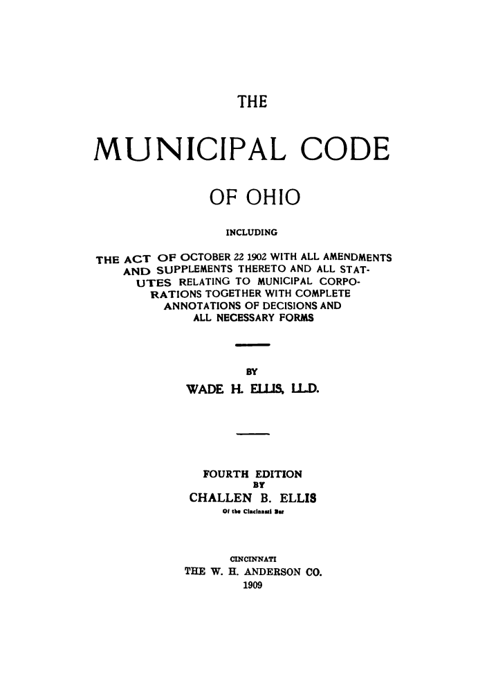 handle is hein.sstatutes/munidefoh0001 and id is 1 raw text is: THE
MUNICIPAL CODE
OF OHIO
INCLUDING
THE ACT OF OCTOBER 22 1902 WITH ALL AMENDMENTS
AND SUPPLEMENTS THERETO AND ALL STAT-
UTES RELATING TO MUNICIPAL CORPO-
RATIONS TOGETHER WITH COMPLETE
ANNOTATIONS OF DECISIONS AND
ALL NECESSARY FORMS
BY
WADE K ElLIS, LL.D.

FOURTH EDITION
BY
CHALLEN      B. ELLIS
Of the Cincinnati an
CINCnNATI
THE W. H. ANDERSON CO.
1909


