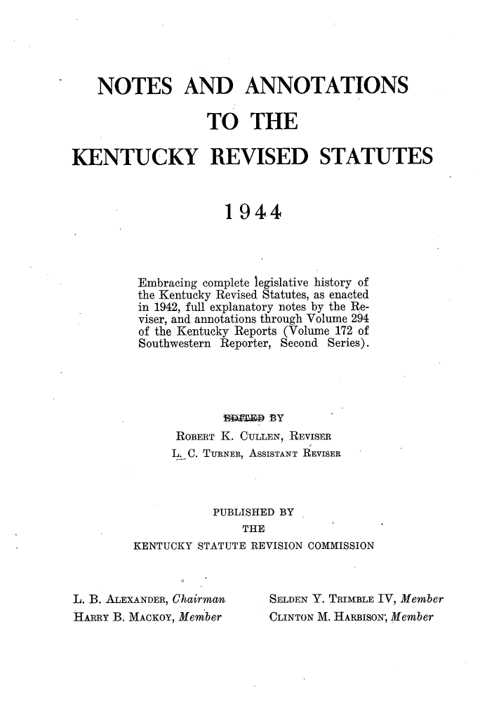 handle is hein.sstatutes/nanken0001 and id is 1 raw text is: NOTES AND ANNOTATIONS
TO THE
KENTUCKY REVISED STATUTES
1944
Embracing complete legislative history of
the Kentucky Revised Statutes, as enacted
in 1942, full explanatory notes by the Re-
viser, and annotations through Volume 294
of the Kentucky Reports (Volume 172 of
Southwestern Reporter, Second Series).
ERWED BY
ROBERT K. CULLEN, REVISER
L. C. TURNER, ASSISTANT REVISER
PUBLISHED BY
THE
KENTUCKY STATUTE REVISION COMMISSION

L. B. ALEXANDER, Chairman
HARRY B. MACKOY, Member

SELDEN Y. TRIMBLE IV, Member
CLINTON M. HARBISON; Member


